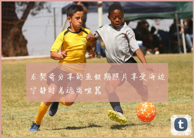 东契奇分享钓鱼假期照片享受海边宁静时光远离喧嚣