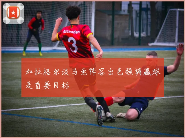 加拉格尔谈马竞阵容出色强调赢球是首要目标