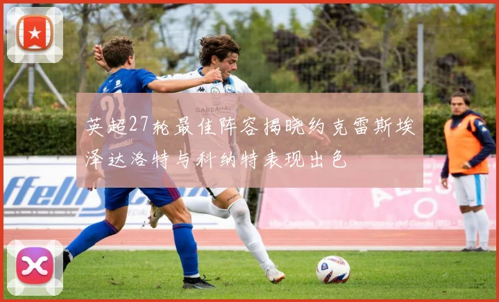 英超27轮最佳阵容揭晓约克雷斯埃泽达洛特与科纳特表现出色