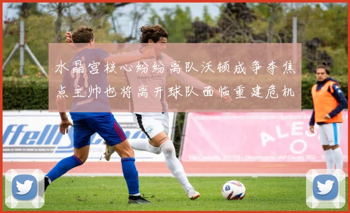 水晶宫核心纷纷离队沃顿成争夺焦点主帅也将离开球队面临重建危机