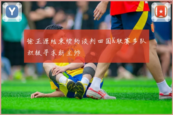 徐正源结束续约谈判回国K联赛多队积极寻求新主帅