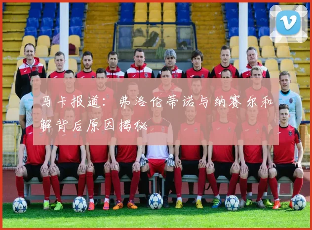 马卡报道：弗洛伦蒂诺与纳赛尔和解背后原因揭秘