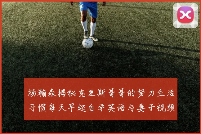 杨瀚森揭秘克里斯哥哥的努力生活习惯每天早起自学英语与妻子视频通话