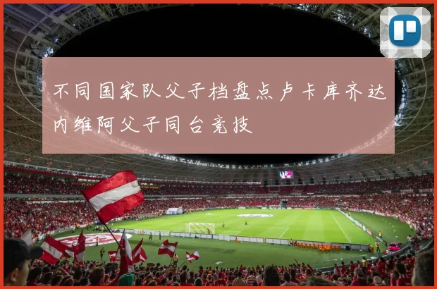 不同国家队父子档盘点卢卡库齐达内维阿父子同台竞技