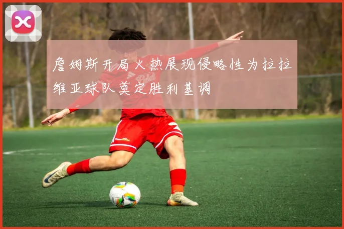 詹姆斯开局火热展现侵略性为拉拉维亚球队奠定胜利基调