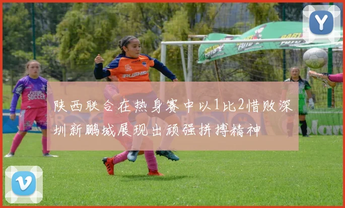 陕西联合在热身赛中以1比2惜败深圳新鹏城展现出顽强拼搏精神