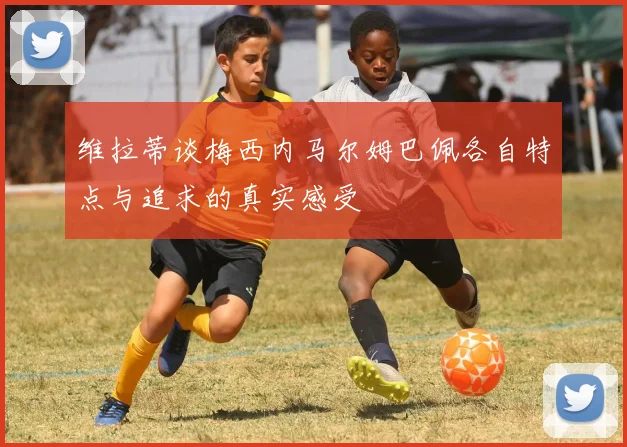 维拉蒂谈梅西内马尔姆巴佩各自特点与追求的真实感受