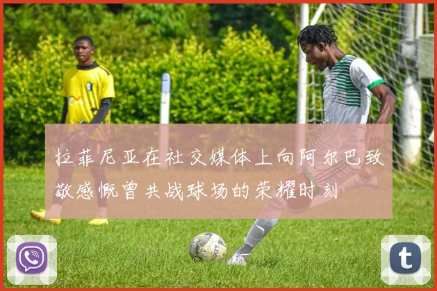 拉菲尼亚在社交媒体上向阿尔巴致敬感慨曾共战球场的荣耀时刻