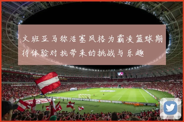 文班亚马称活塞风格为霸凌篮球期待体验对抗带来的挑战与乐趣