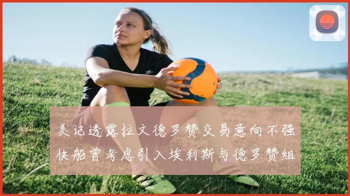 美记透露拉文德罗赞交易意向不强快船曾考虑引入埃利斯与德罗赞组合