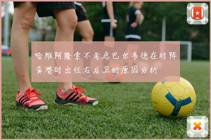哈维阿隆索不考虑巴尔韦德在对阵黄潜时出任右后卫的原因分析