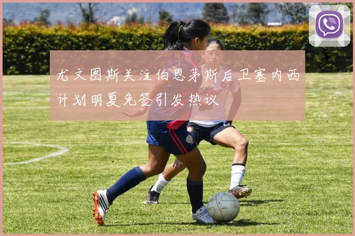尤文图斯关注伯恩茅斯后卫塞内西计划明夏免签引发热议