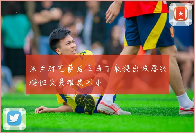 米兰对巴萨后卫马丁表现出浓厚兴趣但交易难度不小