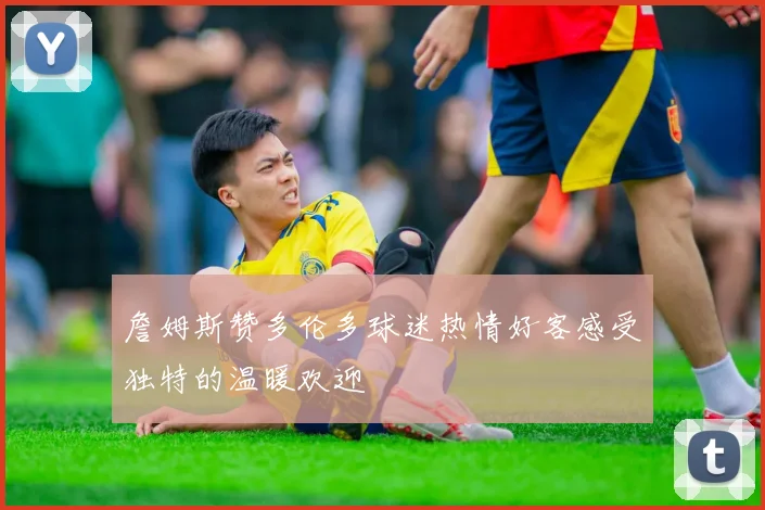 詹姆斯赞多伦多球迷热情好客感受独特的温暖欢迎
