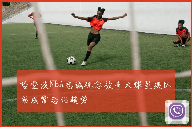 哈登谈NBA忠诚观念被夸大球星换队或成常态化趋势