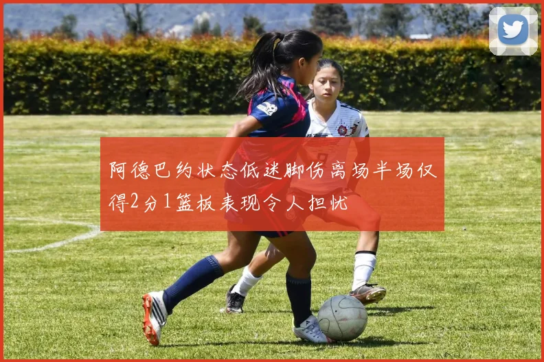 阿德巴约状态低迷脚伤离场半场仅得2分1篮板表现令人担忧