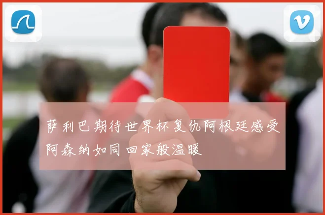 萨利巴期待世界杯复仇阿根廷感受阿森纳如同回家般温暖