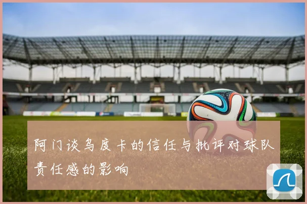 阿门谈乌度卡的信任与批评对球队责任感的影响