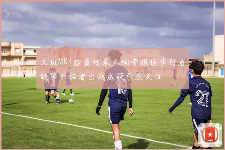 文班MRI检查结果无韧带损伤步行者缺阵开拓者出战成疑引发关注