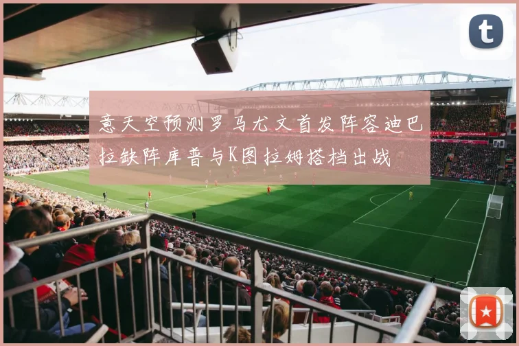 意天空预测罗马尤文首发阵容迪巴拉缺阵库普与K图拉姆搭档出战