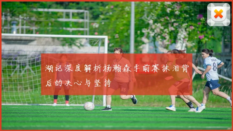 湖记深度解析杨瀚森季前赛抹泪背后的决心与坚持