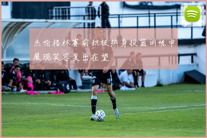 杰伦格林赛前积极热身投篮训练中展现笑容复出在望