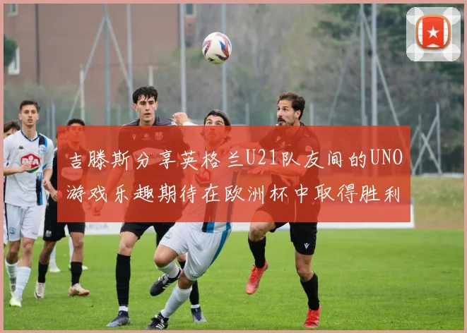 吉滕斯分享英格兰U21队友间的UNO游戏乐趣期待在欧洲杯中取得胜利