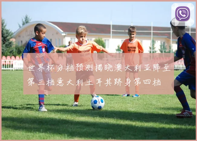 世界杯分档预测揭晓澳大利亚降至第三档意大利土耳其跻身第四档