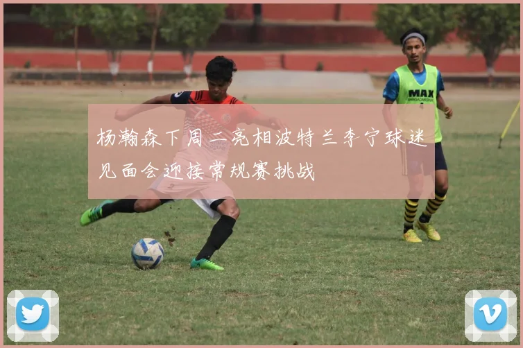 杨瀚森下周二亮相波特兰李宁球迷见面会迎接常规赛挑战