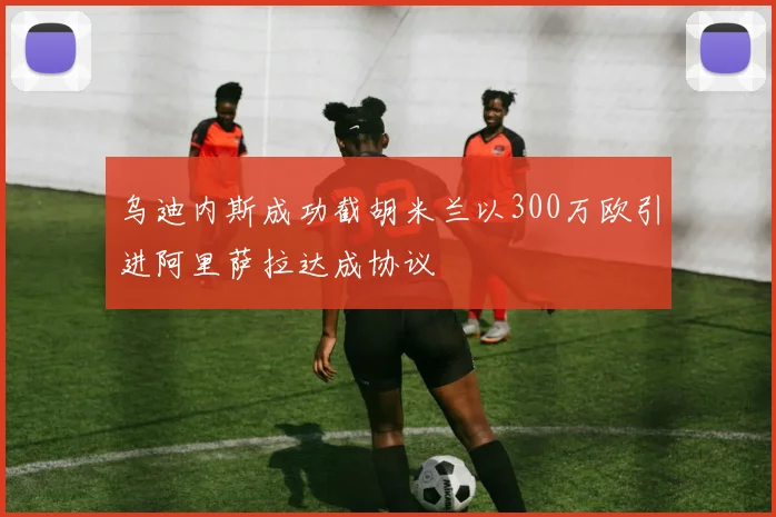 乌迪内斯成功截胡米兰以300万欧引进阿里萨拉达成协议