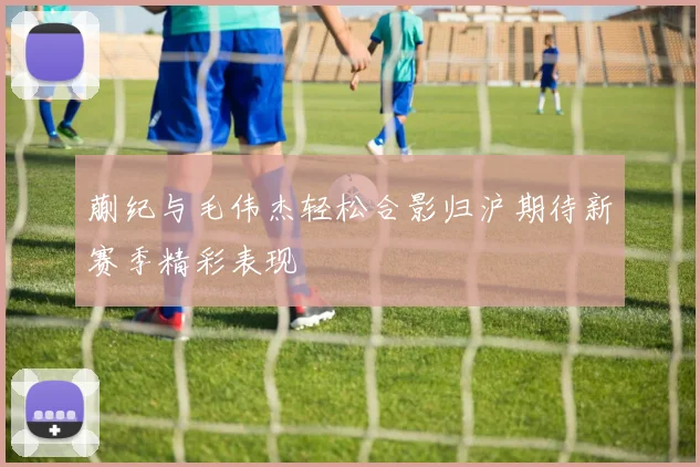 蒯纪与毛伟杰轻松合影归沪期待新赛季精彩表现
