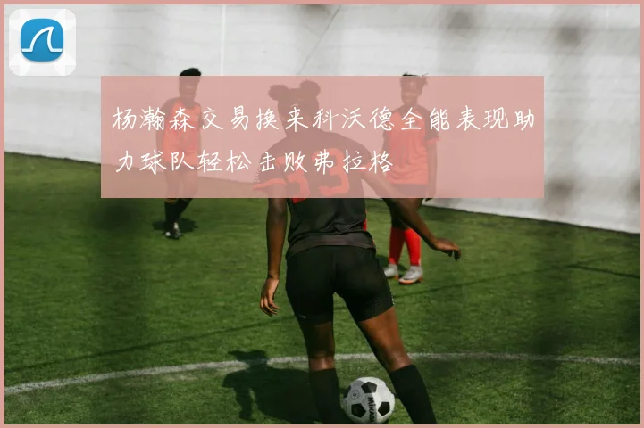 杨瀚森交易换来科沃德全能表现助力球队轻松击败弗拉格