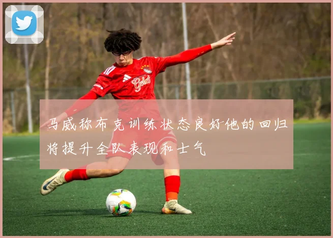 马威称布克训练状态良好他的回归将提升全队表现和士气