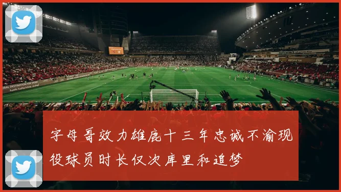 字母哥效力雄鹿十三年忠诚不渝现役球员时长仅次库里和追梦