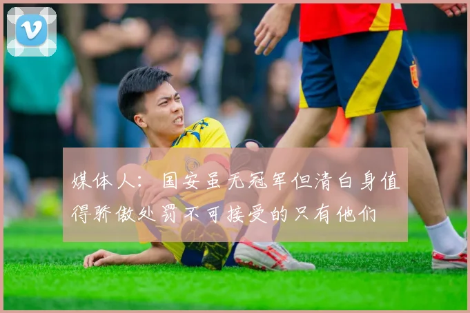 媒体人：国安虽无冠军但清白身值得骄傲处罚不可接受的只有他们