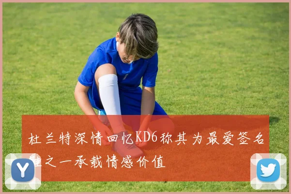 杜兰特深情回忆KD6称其为最爱签名鞋之一承载情感价值