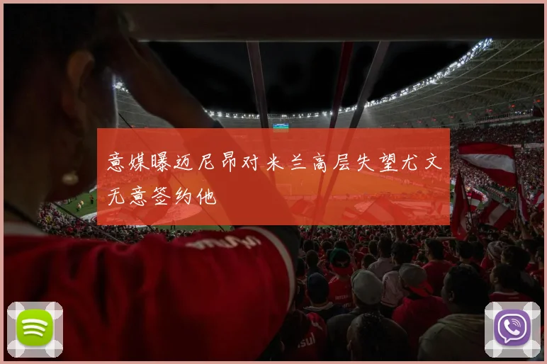 意媒曝迈尼昂对米兰高层失望尤文无意签约他