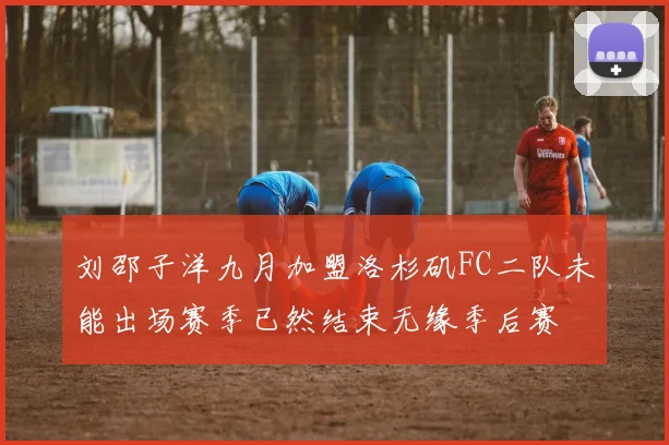刘邵子洋九月加盟洛杉矶FC二队未能出场赛季已然结束无缘季后赛