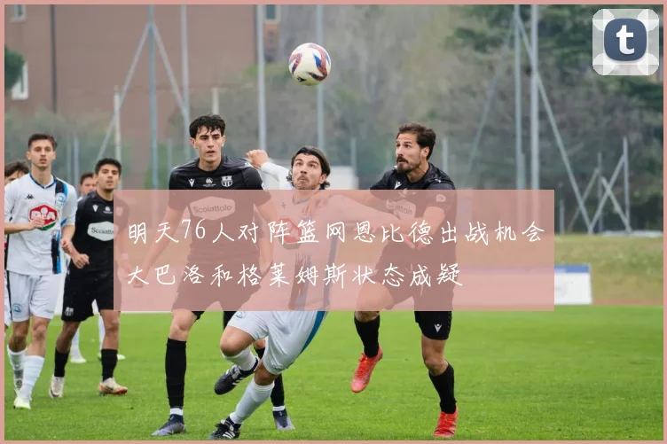 明天76人对阵篮网恩比德出战机会大巴洛和格莱姆斯状态成疑